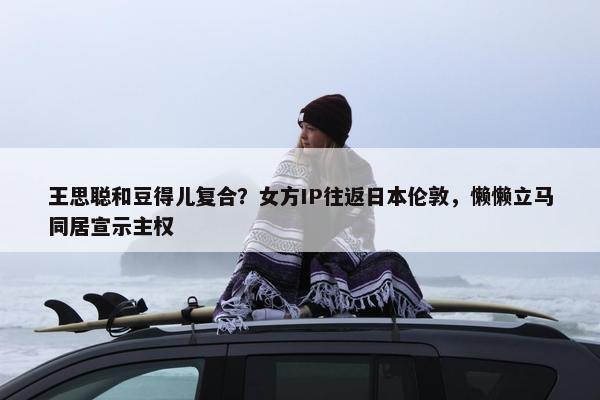 王思聪和豆得儿复合？女方IP往返日本伦敦，懒懒立马同居宣示主权