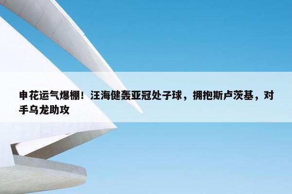 申花运气爆棚！汪海健轰亚冠处子球，拥抱斯卢茨基，对手乌龙助攻