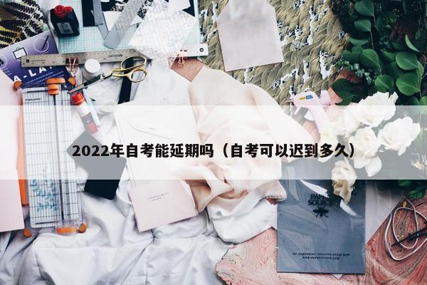 2022年自考能延期吗（自考可以迟到多久）