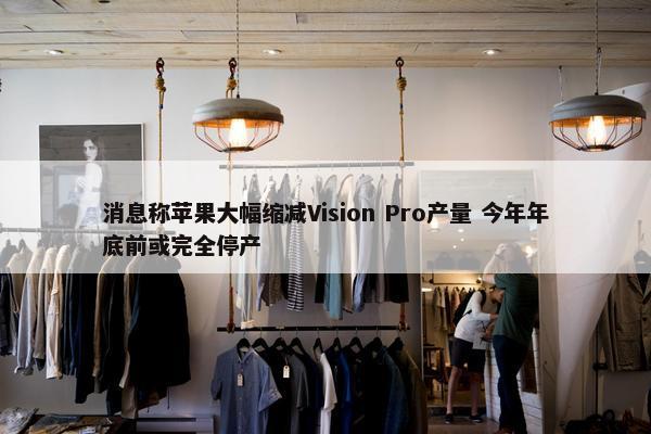 消息称苹果大幅缩减Vision Pro产量 今年年底前或完全停产