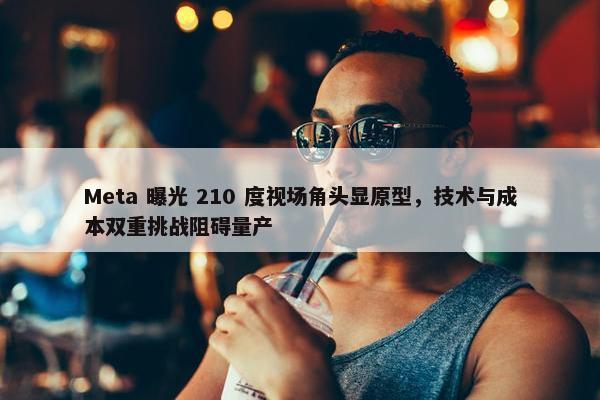 Meta 曝光 210 度视场角头显原型，技术与成本双重挑战阻碍量产