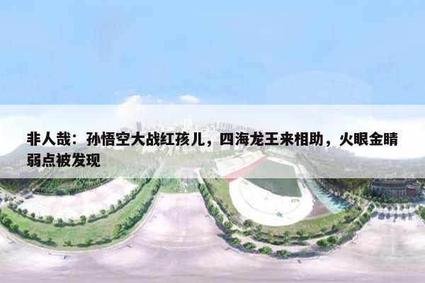 非人哉：孙悟空大战红孩儿，四海龙王来相助，火眼金睛弱点被发现