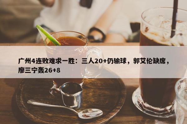 广州4连败难求一胜：三人20+仍输球，郭艾伦缺席，廖三宁轰26+8