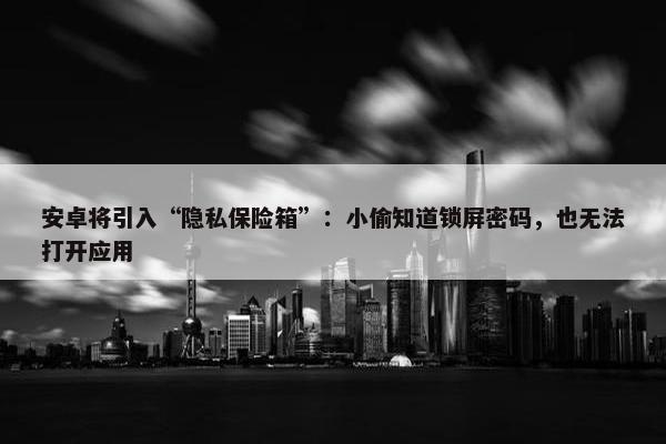 安卓将引入“隐私保险箱”：小偷知道锁屏密码，也无法打开应用