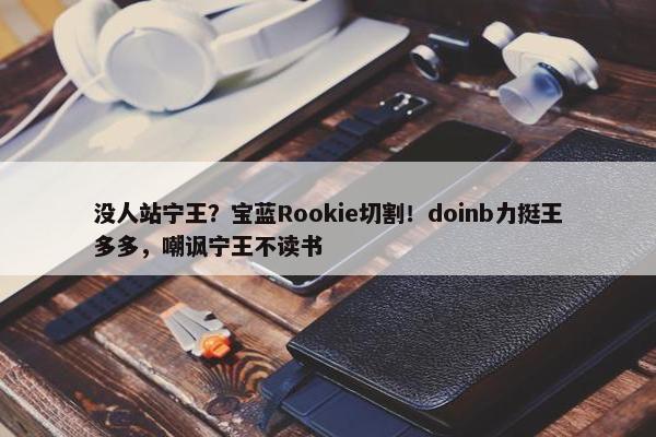 没人站宁王？宝蓝Rookie切割！doinb力挺王多多，嘲讽宁王不读书