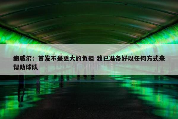 鲍威尔：首发不是更大的负担 我已准备好以任何方式来帮助球队