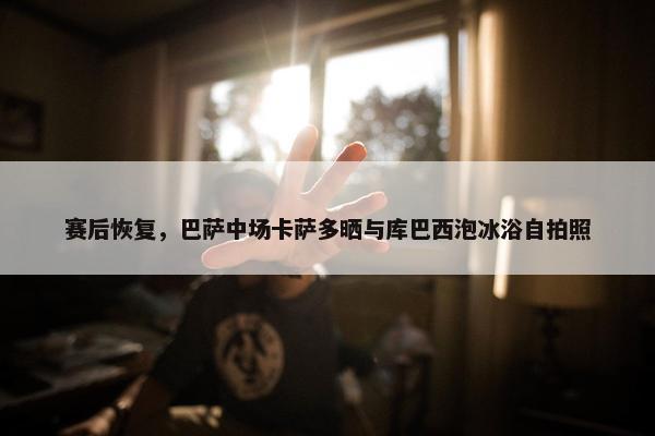 赛后恢复，巴萨中场卡萨多晒与库巴西泡冰浴自拍照