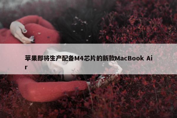 苹果即将生产配备M4芯片的新款MacBook Air