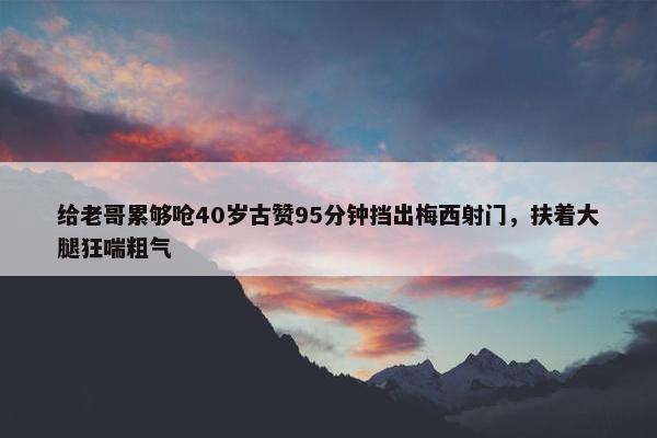 给老哥累够呛40岁古赞95分钟挡出梅西射门，扶着大腿狂喘粗气