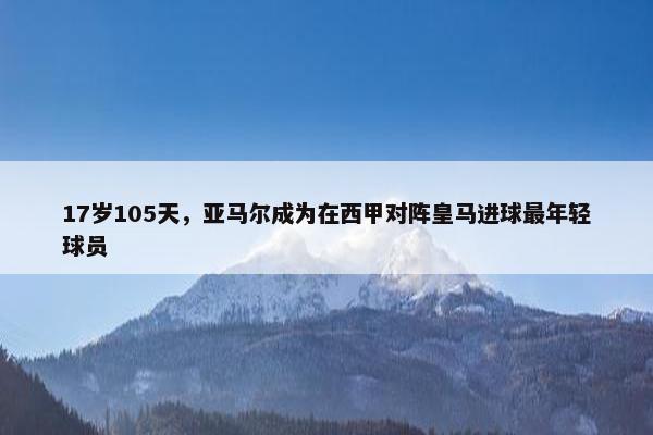 17岁105天，亚马尔成为在西甲对阵皇马进球最年轻球员