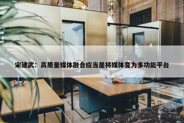 宋建武：高质量媒体融合应当是将媒体变为多功能平台