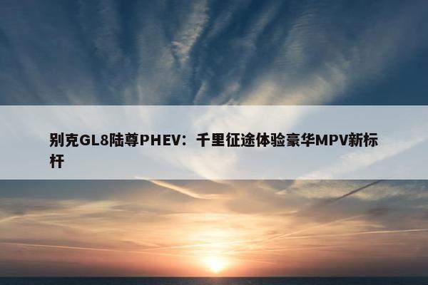 别克GL8陆尊PHEV：千里征途体验豪华MPV新标杆