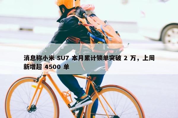 消息称小米 SU7 本月累计锁单突破 2 万，上周新增超 4500 单