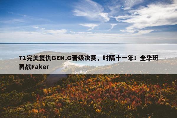 T1完美复仇GEN.G晋级决赛，时隔十一年！全华班再战Faker