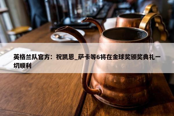 英格兰队官方：祝凯恩_萨卡等6将在金球奖颁奖典礼一切顺利