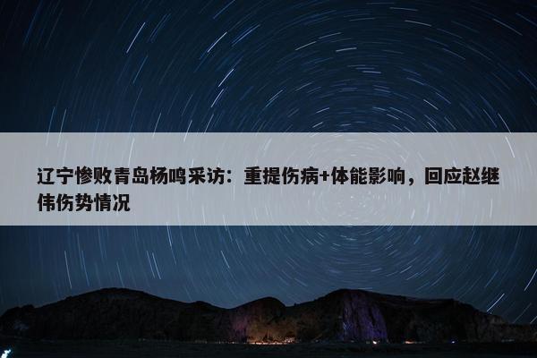 辽宁惨败青岛杨鸣采访：重提伤病+体能影响，回应赵继伟伤势情况