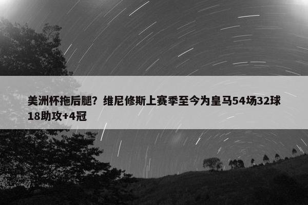 美洲杯拖后腿？维尼修斯上赛季至今为皇马54场32球18助攻+4冠