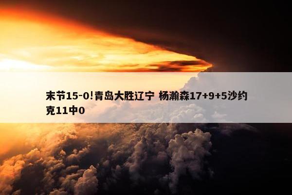 末节15-0!青岛大胜辽宁 杨瀚森17+9+5沙约克11中0