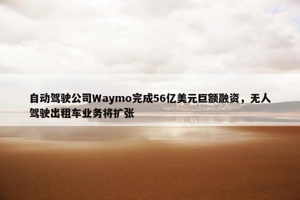 自动驾驶公司Waymo完成56亿美元巨额融资，无人驾驶出租车业务将扩张