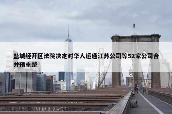 盐城经开区法院决定对华人运通江苏公司等52家公司合并预重整