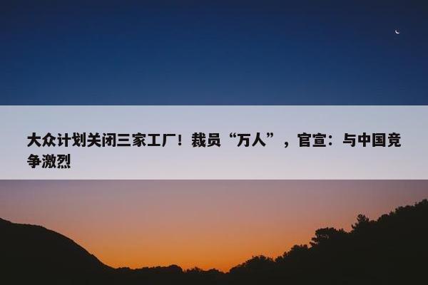 大众计划关闭三家工厂！裁员“万人”，官宣：与中国竞争激烈