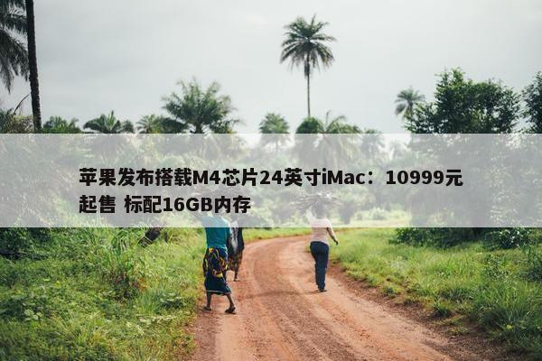 苹果发布搭载M4芯片24英寸iMac：10999元起售 标配16GB内存