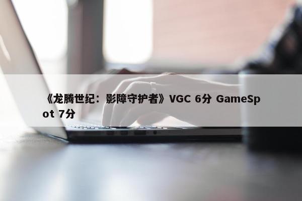 《龙腾世纪：影障守护者》VGC 6分 GameSpot 7分