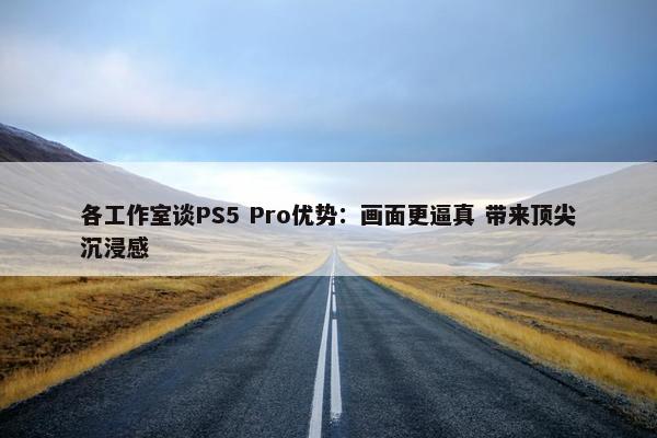 各工作室谈PS5 Pro优势：画面更逼真 带来顶尖沉浸感