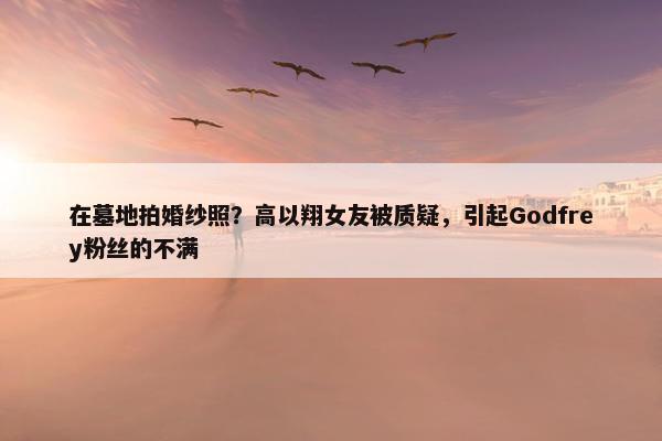 在墓地拍婚纱照？高以翔女友被质疑，引起Godfrey粉丝的不满