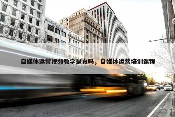 自媒体运营视频教学是真吗，自媒体运营培训课程