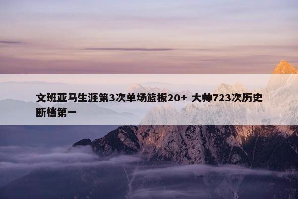 文班亚马生涯第3次单场篮板20+ 大帅723次历史断档第一