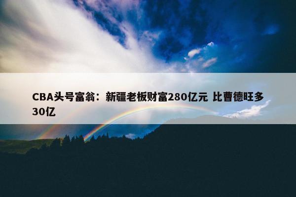 CBA头号富翁：新疆老板财富280亿元 比曹德旺多30亿