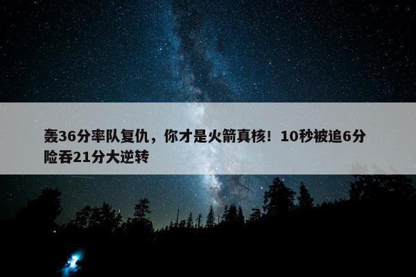 轰36分率队复仇，你才是火箭真核！10秒被追6分 险吞21分大逆转