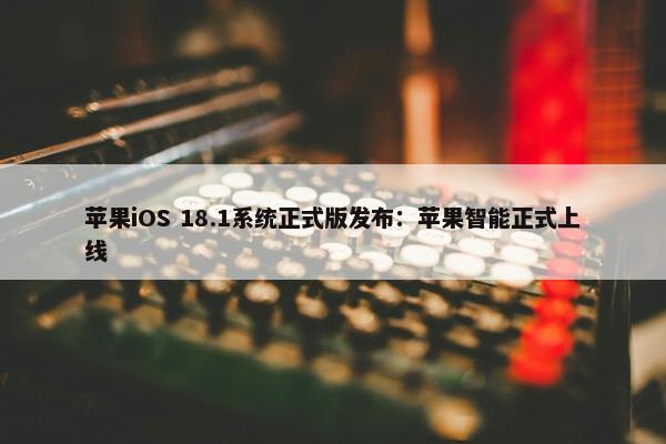 苹果iOS 18.1系统正式版发布：苹果智能正式上线