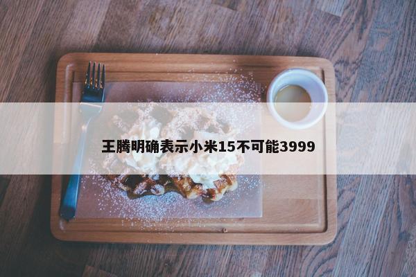 王腾明确表示小米15不可能3999