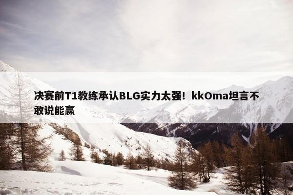 决赛前T1教练承认BLG实力太强！kkOma坦言不敢说能赢