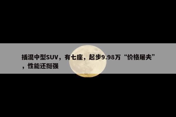 插混中型SUV，有七座，起步9.98万“价格屠夫”，性能还挺强