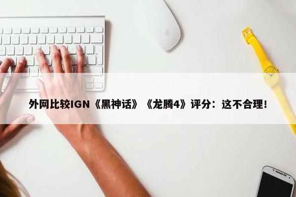 外网比较IGN《黑神话》《龙腾4》评分：这不合理！