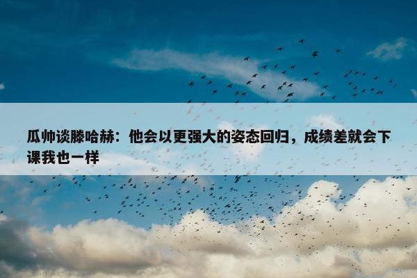 瓜帅谈滕哈赫：他会以更强大的姿态回归，成绩差就会下课我也一样