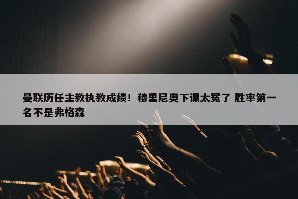 曼联历任主教执教成绩！穆里尼奥下课太冤了 胜率第一名不是弗格森