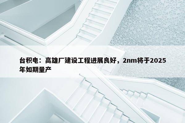 台积电：高雄厂建设工程进展良好，2nm将于2025年如期量产