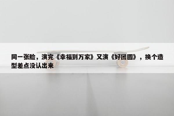 同一张脸，演完《幸福到万家》又演《好团圆》，换个造型差点没认出来