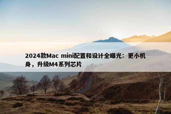 2024款Mac mini配置和设计全曝光：更小机身，升级M4系列芯片