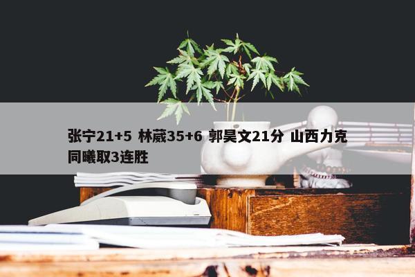 张宁21+5 林葳35+6 郭昊文21分 山西力克同曦取3连胜