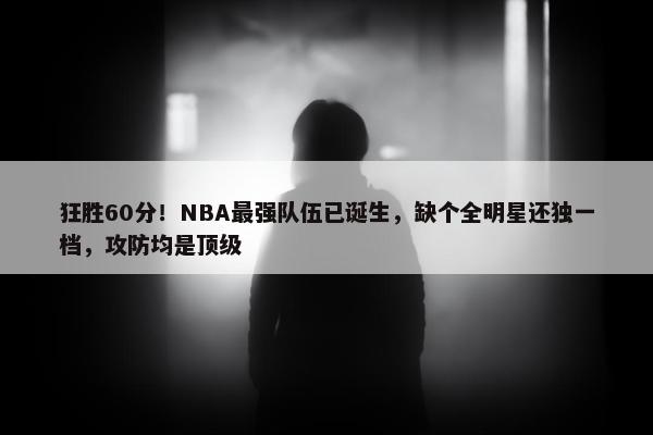 狂胜60分！NBA最强队伍已诞生，缺个全明星还独一档，攻防均是顶级