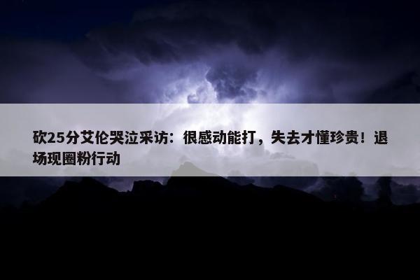 砍25分艾伦哭泣采访：很感动能打，失去才懂珍贵！退场现圈粉行动