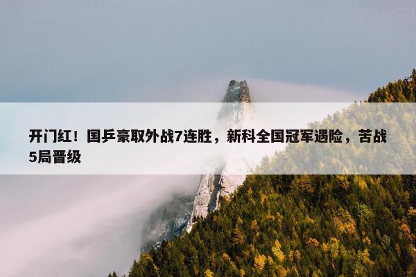 开门红！国乒豪取外战7连胜，新科全国冠军遇险，苦战5局晋级