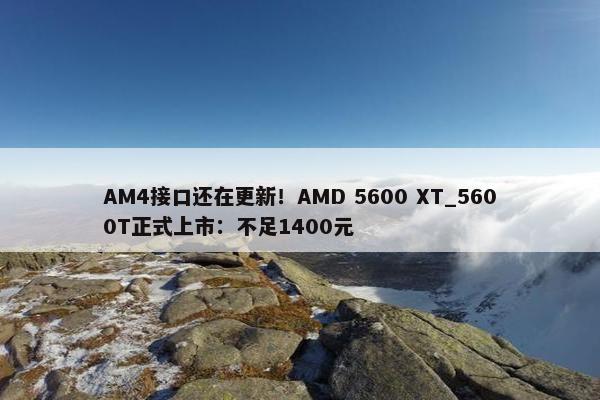 AM4接口还在更新！AMD 5600 XT_5600T正式上市：不足1400元