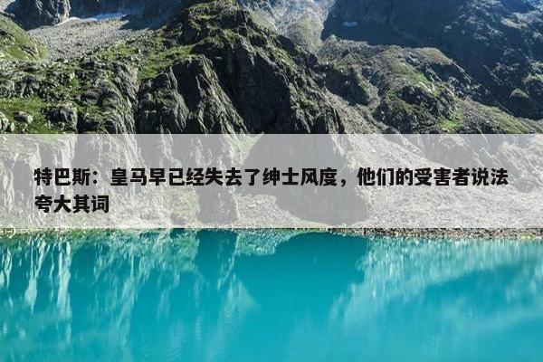 特巴斯：皇马早已经失去了绅士风度，他们的受害者说法夸大其词