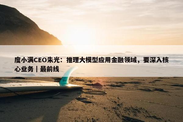 度小满CEO朱光：推理大模型应用金融领域，要深入核心业务｜最前线